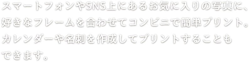 スマートフォンやSNS上にあるお気に入りの写真に好きなフレームを合わせてコンビニで簡単プリント。カレンダーや名刺を作成してプリントすることもできます。